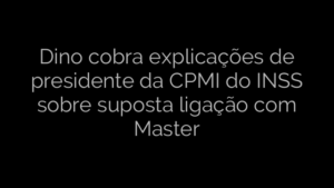 ​Dino cobra explicações de presidente da CPMI do INSS sobre suposta ligação com Master 